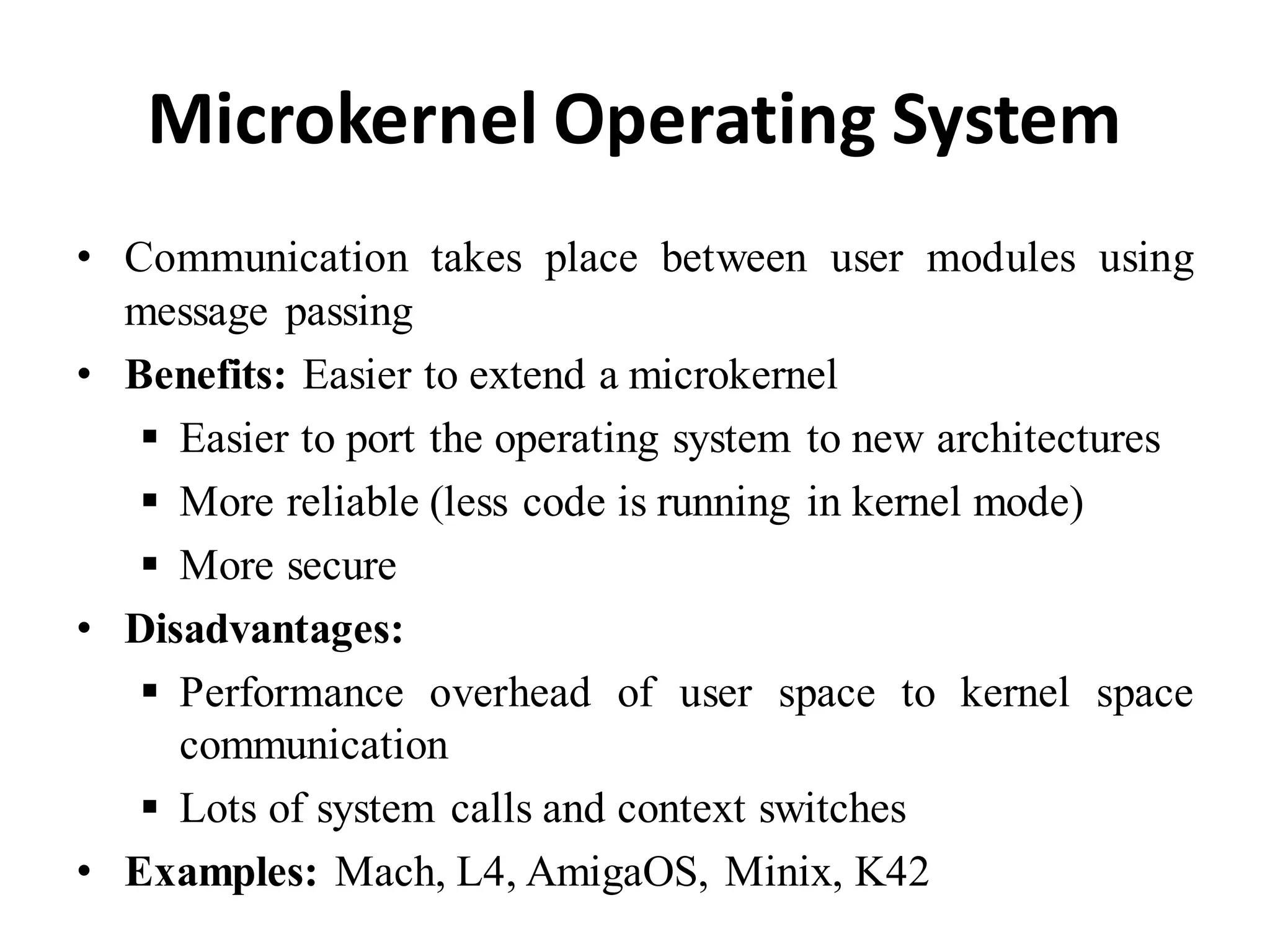 Microkernel Operating System
• Communication takes place between user modules using
message passing
• Benefits: Easier to extend a microkernel
 Easier to port the operating system to new architectures
 More reliable (less code is running in kernel mode)
 More secure
• Disadvantages:
 Performance overhead of user space to kernel space
communication
 Lots of system calls and context switches
• Examples: Mach, L4, AmigaOS, Minix, K42
 