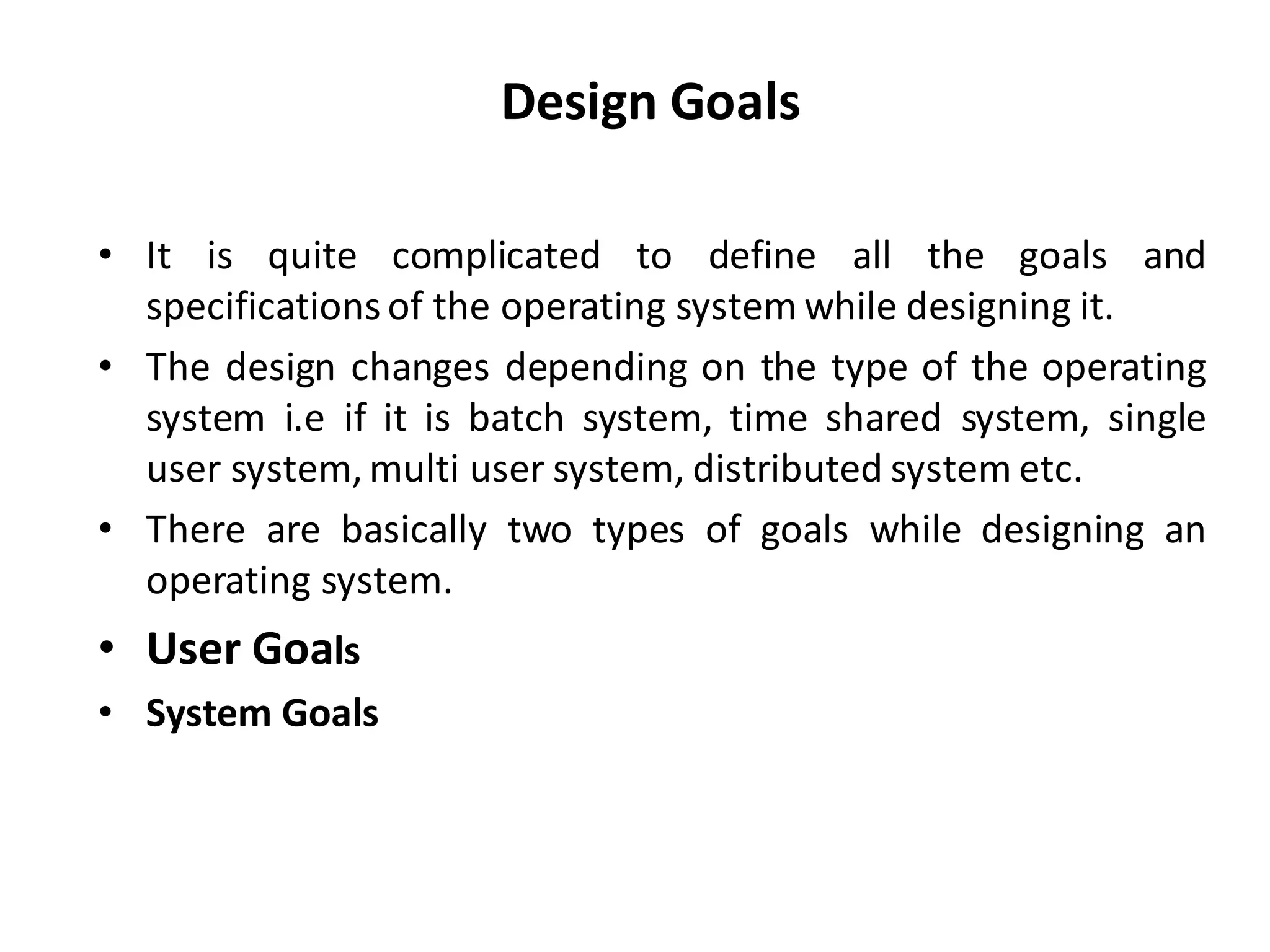 Design Goals
• It is quite complicated to define all the goals and
specifications of the operating system while designing it.
• The design changes depending on the type of the operating
system i.e if it is batch system, time shared system, single
user system, multi user system, distributed system etc.
• There are basically two types of goals while designing an
operating system.
• User Goals
• System Goals
 