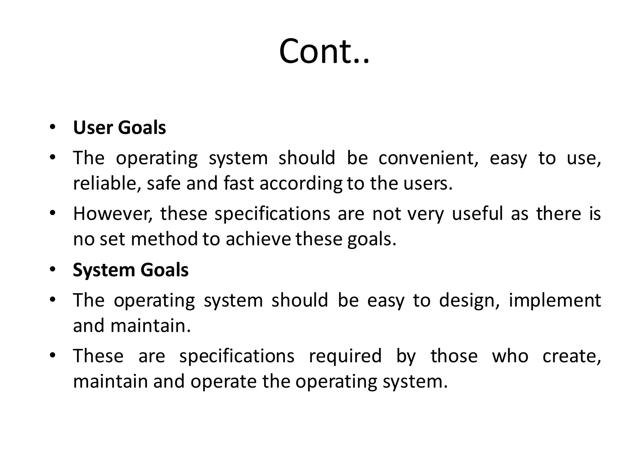Cont..
• User Goals
• The operating system should be convenient, easy to use,
reliable, safe and fast according to the users.
• However, these specifications are not very useful as there is
no set method to achieve these goals.
• System Goals
• The operating system should be easy to design, implement
and maintain.
• These are specifications required by those who create,
maintain and operate the operating system.
 