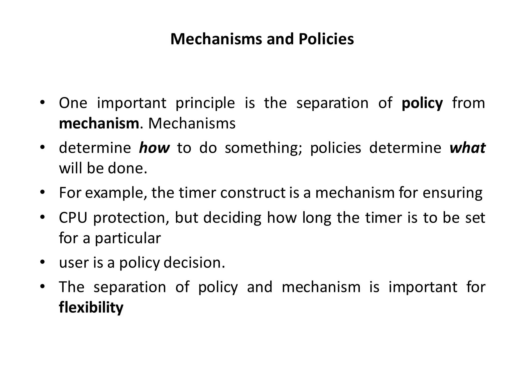Mechanisms and Policies
• One important principle is the separation of policy from
mechanism. Mechanisms
• determine how to do something; policies determine what
will be done.
• For example, the timer construct is a mechanism for ensuring
• CPU protection, but deciding how long the timer is to be set
for a particular
• user is a policy decision.
• The separation of policy and mechanism is important for
flexibility
 