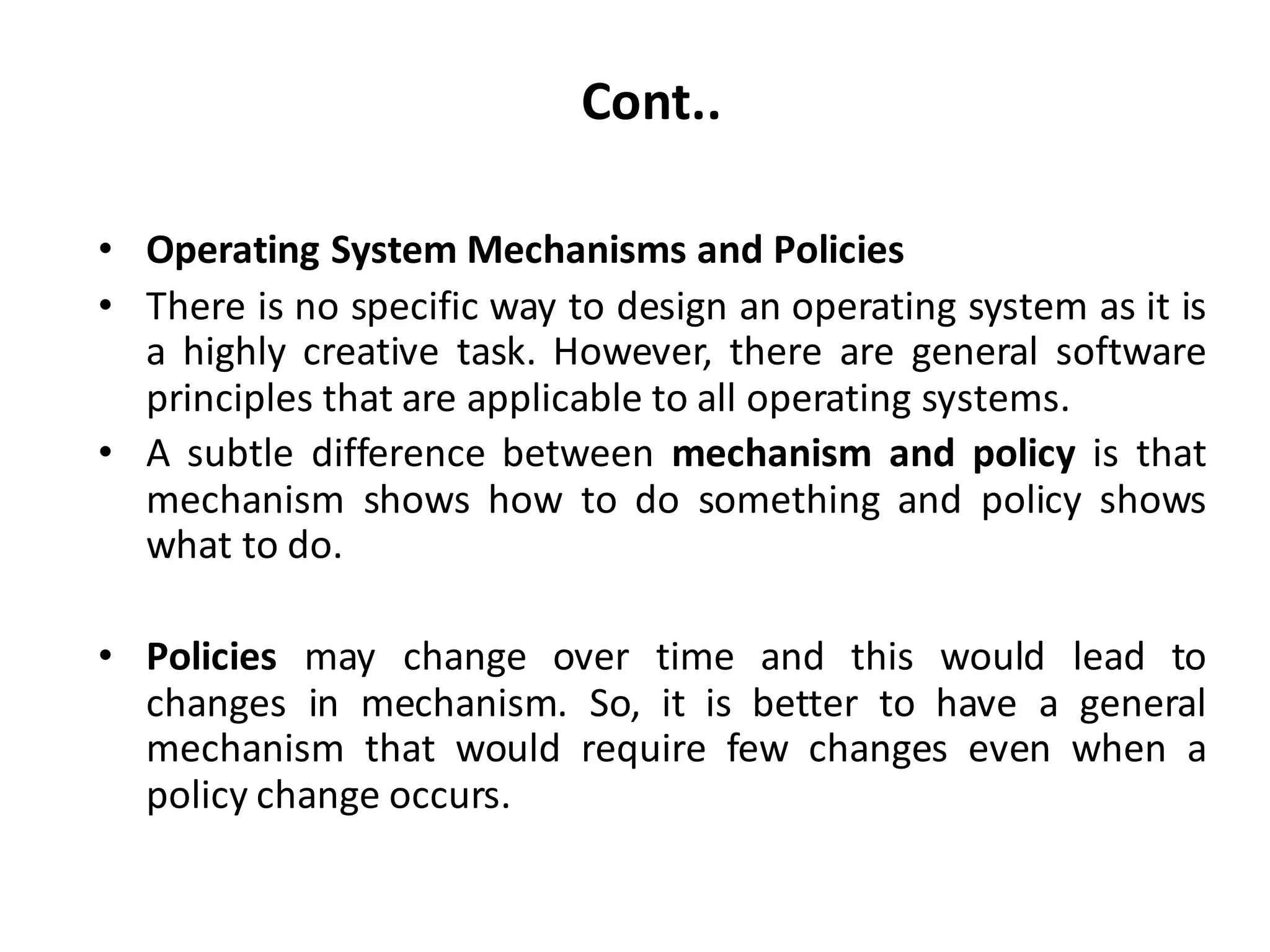 Cont..
• Operating System Mechanisms and Policies
• There is no specific way to design an operating system as it is
a highly creative task. However, there are general software
principles that are applicable to all operating systems.
• A subtle difference between mechanism and policy is that
mechanism shows how to do something and policy shows
what to do.
• Policies may change over time and this would lead to
changes in mechanism. So, it is better to have a general
mechanism that would require few changes even when a
policy change occurs.
 
