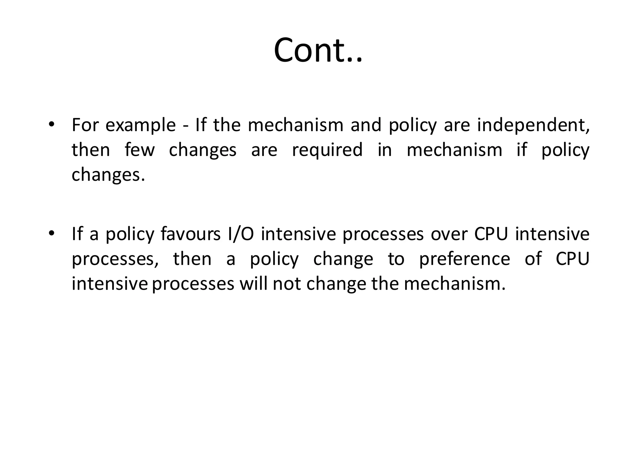 Cont..
• For example - If the mechanism and policy are independent,
then few changes are required in mechanism if policy
changes.
• If a policy favours I/O intensive processes over CPU intensive
processes, then a policy change to preference of CPU
intensiveprocesses will not change the mechanism.
 