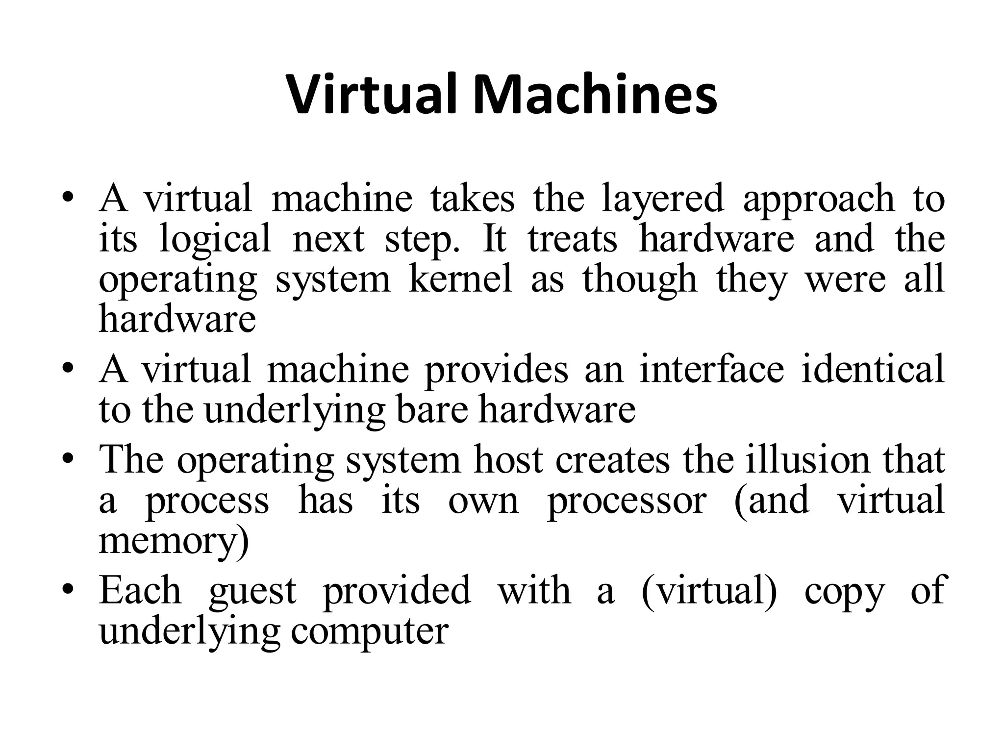 Virtual Machines
• A virtual machine takes the layered approach to
its logical next step. It treats hardware and the
operating system kernel as though they were all
hardware
• A virtual machine provides an interface identical
to the underlying bare hardware
• The operating system host creates the illusion that
a process has its own processor (and virtual
memory)
• Each guest provided with a (virtual) copy of
underlying computer
 