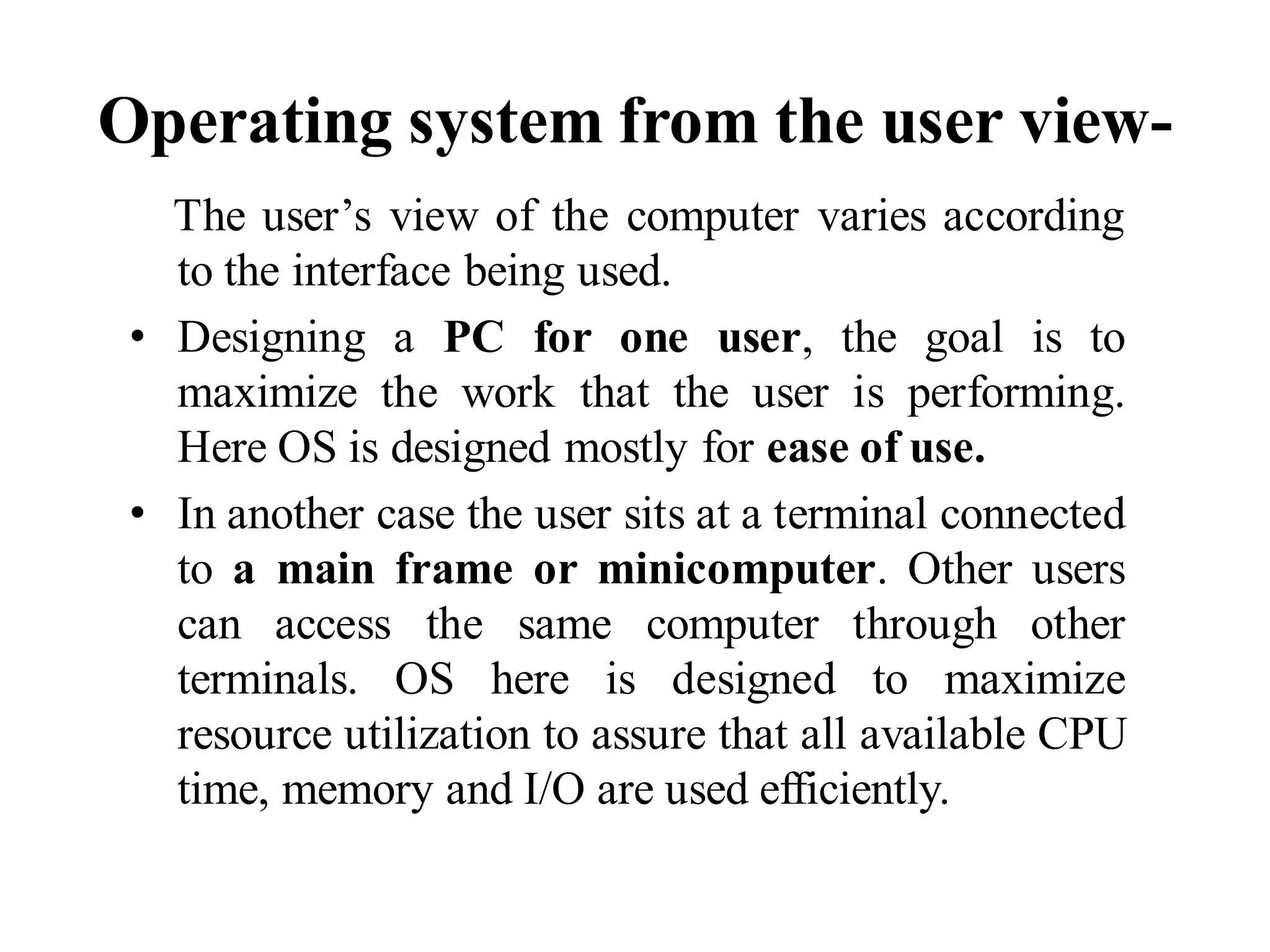 Operating system from the user view-
The user’s view of the computer varies according
to the interface being used.
• Designing a PC for one user, the goal is to
maximize the work that the user is performing.
Here OS is designed mostly for ease of use.
• In another case the user sits at a terminal connected
to a main frame or minicomputer. Other users
can access the same computer through other
terminals. OS here is designed to maximize
resource utilization to assure that all available CPU
time, memory and I/O are used efficiently.
 