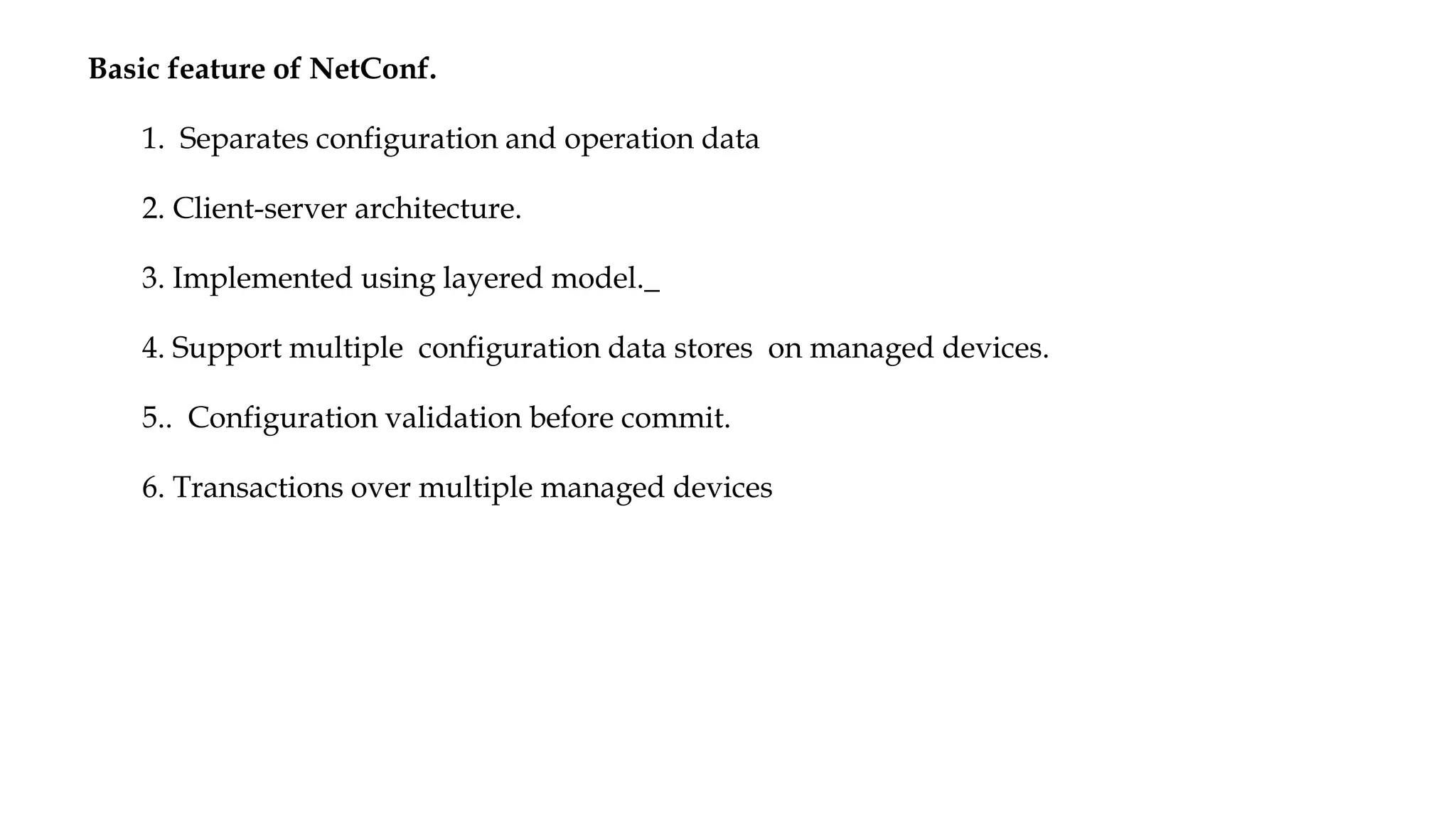Basic feature of NetConf.
1. Separates configuration and operation data
2. Client-server architecture.
3. Implemented using layered model._
4. Support multiple configuration data stores on managed devices.
5.. Configuration validation before commit.
6. Transactions over multiple managed devices
 
