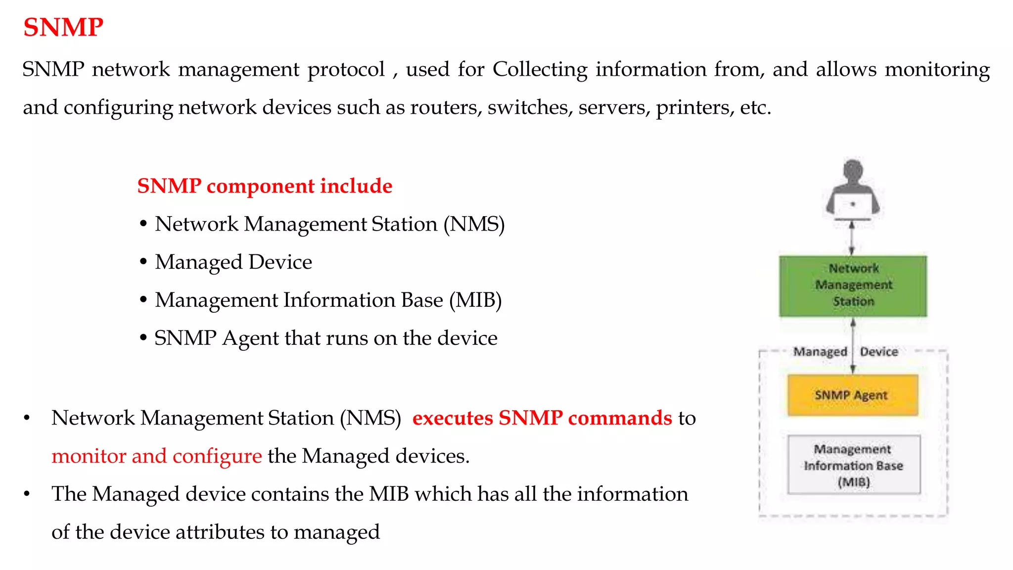 SNMP
SNMP network management protocol , used for Collecting information from, and allows monitoring
and configuring network devices such as routers, switches, servers, printers, etc.
SNMP component include
• Network Management Station (NMS)
• Managed Device
• Management Information Base (MIB)
• SNMP Agent that runs on the device
• Network Management Station (NMS) executes SNMP commands to
monitor and configure the Managed devices.
• The Managed device contains the MIB which has all the information
of the device attributes to managed
 