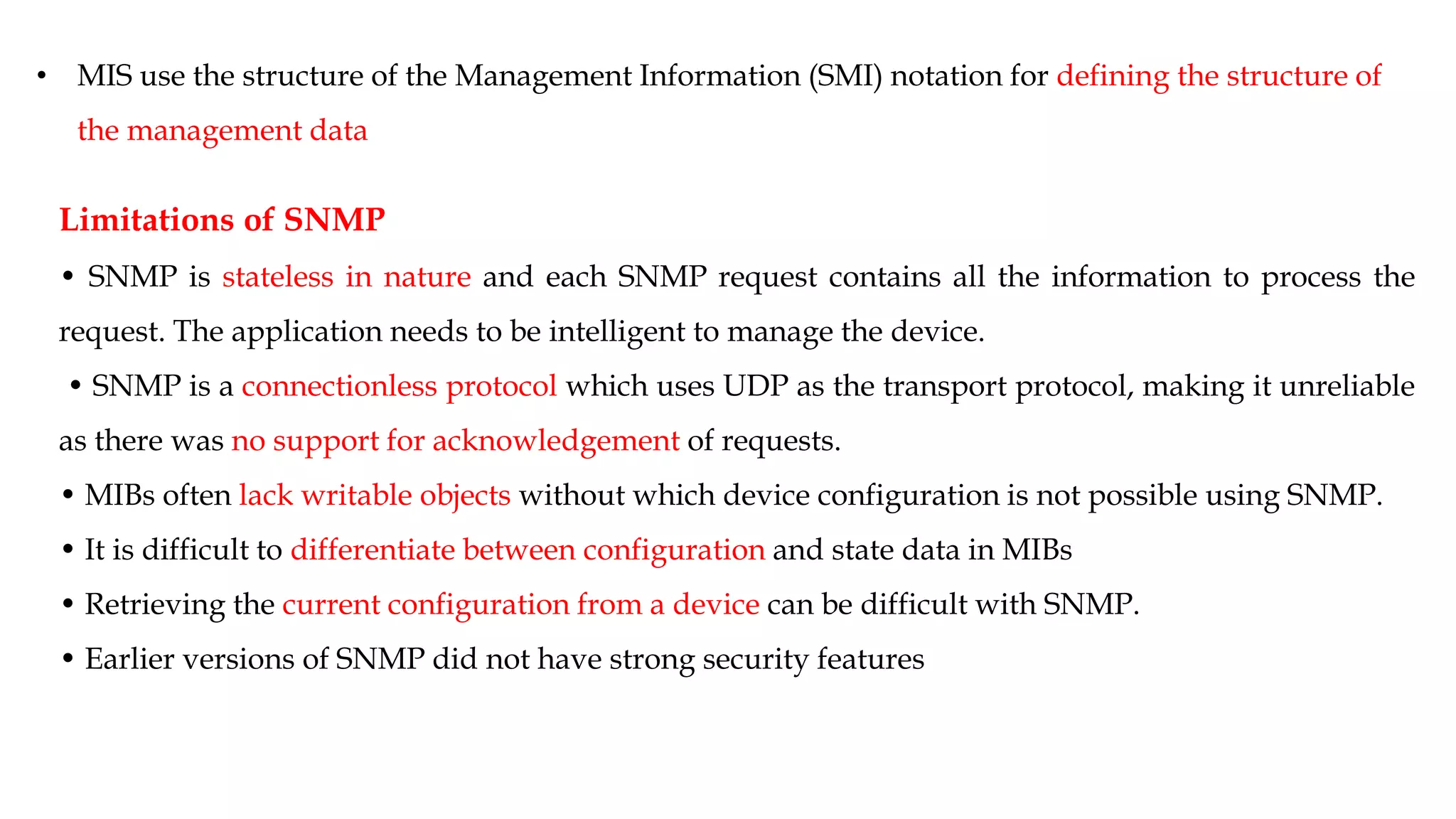 • MIS use the structure of the Management Information (SMI) notation for defining the structure of
the management data
Limitations of SNMP
• SNMP is stateless in nature and each SNMP request contains all the information to process the
request. The application needs to be intelligent to manage the device.
• SNMP is a connectionless protocol which uses UDP as the transport protocol, making it unreliable
as there was no support for acknowledgement of requests.
• MIBs often lack writable objects without which device configuration is not possible using SNMP.
• It is difficult to differentiate between configuration and state data in MIBs
• Retrieving the current configuration from a device can be difficult with SNMP.
• Earlier versions of SNMP did not have strong security features
 