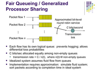 Each flow has its own logical queue:  prevents hogging; allows differential loss probabilities C bits/sec allocated equally among non-empty queues transmission rate = C / n(t),  where n(t)=# non-empty queues Idealized system assumes fluid flow from queues Implementation requires approximation:  simulate fluid system; sort packets according to completion time in ideal system Fair Queueing / Generalized Processor Sharing … … C  bits/second Transmission link Packet flow 1 Packet flow 2 Packet flow  n Approximated bit-level round robin service 