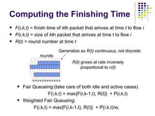 F(i,k,t)  = finish time of  k th packet that arrives at time  t  to flow  i   P(i,k,t)  = size of  k th packet that arrives at time t to flow  i R(t)  = round number at time  t Computing the Finishing Time Fair Queueing:(take care of both idle and active cases) F(i,k,t) = max{F(i,k-1,t), R(t)}  + P(i,k,t) Weighted Fair Queueing:   F(i,k,t) = max{F(i,k-1,t), R(t)}  + P(i,k,t)/w i Generalize so  R(t)  continuous, not discrete R(t)  grows at rate inversely proportional to  n(t) rounds 