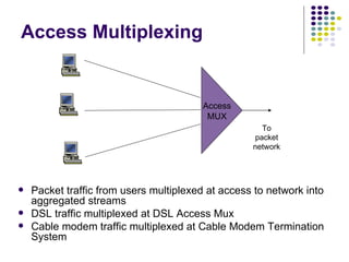 Access Multiplexing Packet traffic from users multiplexed at access to network into aggregated streams DSL traffic multiplexed at DSL Access Mux Cable modem traffic multiplexed at Cable Modem Termination System Access MUX To packet network 