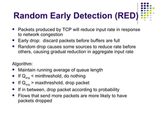 Random Early Detection (RED) Packets produced by TCP will reduce input rate in response to network congestion Early drop:  discard packets before buffers are full Random drop causes some sources to reduce rate before others, causing gradual reduction in aggregate input rate Algorithm: Maintain running average of queue length If Q avg  < minthreshold, do nothing If Q avg  > maxthreshold, drop packet If in between, drop packet according to probability Flows that send more packets are more likely to have packets dropped 