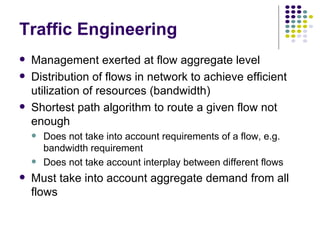 Traffic Engineering Management exerted at flow aggregate level Distribution of flows in network to achieve efficient utilization of resources (bandwidth) Shortest path algorithm to route a given flow not enough Does not take into account requirements of a flow, e.g. bandwidth requirement Does not take account interplay between different flows Must take into account aggregate demand from all flows 