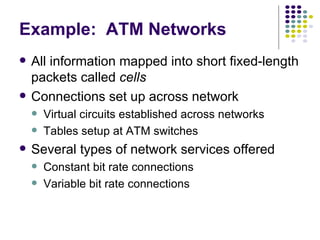 Example:  ATM Networks All information mapped into short fixed-length packets called  cells Connections set up across network Virtual circuits established across networks Tables setup at ATM switches Several types of network services offered Constant bit rate connections Variable bit rate connections 