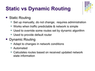 Static vs Dynamic Routing Static Routing Set up manually, do not change;  requires administration Works when traffic predictable & network is simple Used to override some routes set by dynamic algorithm Used to provide default router Dynamic Routing Adapt to changes in network conditions Automated Calculates routes based on received updated network state information 
