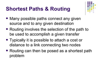 Shortest Paths & Routing Many possible paths connect any given source and to any given destination Routing involves the selection of the path to be used to accomplish a given transfer Typically it is possible to attach a cost or distance to a link connecting two nodes Routing can then be posed as a shortest path problem  