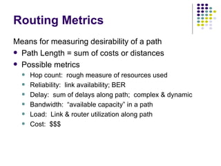 Routing Metrics Means for measuring desirability of a path Path Length = sum of costs or distances Possible metrics Hop count:  rough measure of resources used Reliability:  link availability; BER Delay:  sum of delays along path;  complex & dynamic Bandwidth:  “available capacity” in a path Load:  Link & router utilization along path Cost:  $$$ 