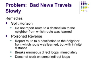 Problem:  Bad News Travels Slowly Remedies Split Horizon Do not report route to a destination to the neighbor from which route was learned Poisoned Reverse Report route to a destination to the neighbor from which route was learned, but with infinite distance Breaks erroneous direct loops immediately Does not work on some indirect loops 