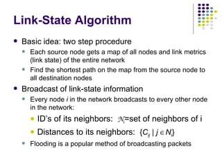 Link-State Algorithm Basic idea: two step procedure Each source node gets a map of all nodes and link metrics (link state) of the entire network  Find the shortest path on the map from the source node to all destination nodes Broadcast of link-state information Every node  i  in the network broadcasts to every other node in the network: ID’s of its neighbors:  N i =set of neighbors of i Distances to its neighbors:  { C ij  |  j   N i } Flooding is a popular method of broadcasting packets 