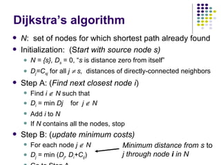 Dijkstra’s algorithm N :  set of nodes for which shortest path already found Initialization:  (S tart with source node s) N = {s}, D s  = 0, “ s  is distance zero from itself” D j =C sj  for all  j    s,  distances of directly-connected neighbors Step A: ( Find next closest node i )  Find  i     N  such that D i  = min  Dj   for  j    N   Add  i  to  N If  N  contains all the nodes, stop Step B: ( update minimum costs) For each node  j    N D j  = min ( D j , D i +C ij ) Go to Step A Minimum distance from s  to  j through node  i  in N 