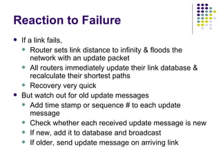 Reaction to Failure If a link fails, Router sets link distance to infinity & floods the network with an update packet All routers immediately update their link database & recalculate their shortest paths Recovery very quick But watch out for old update messages  Add time stamp or sequence # to each update message Check whether each received update message is new If new, add it to database and broadcast If older, send update message on arriving link 