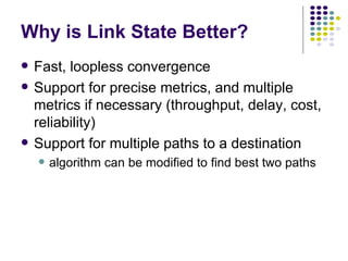 Why is Link State Better? Fast, loopless convergence Support for precise metrics, and multiple metrics if necessary (throughput, delay, cost, reliability) Support for multiple paths to a destination algorithm can be modified to find best two paths 