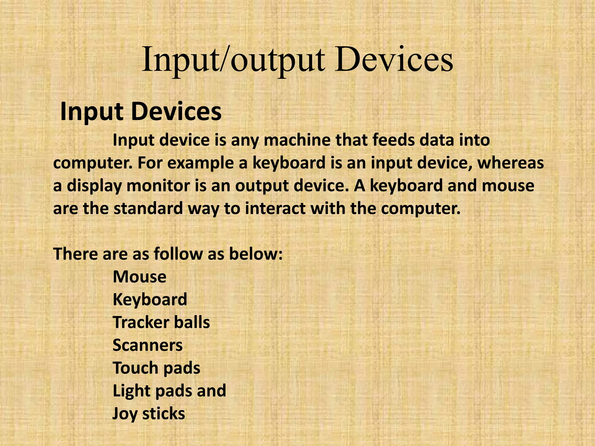 Input Devices
Input device is any machine that feeds data into
computer. For example a keyboard is an input device, whereas
a display monitor is an output device. A keyboard and mouse
are the standard way to interact with the computer.
There are as follow as below:
Mouse
Keyboard
Tracker balls
Scanners
Touch pads
Light pads and
Joy sticks
Input/output Devices
 