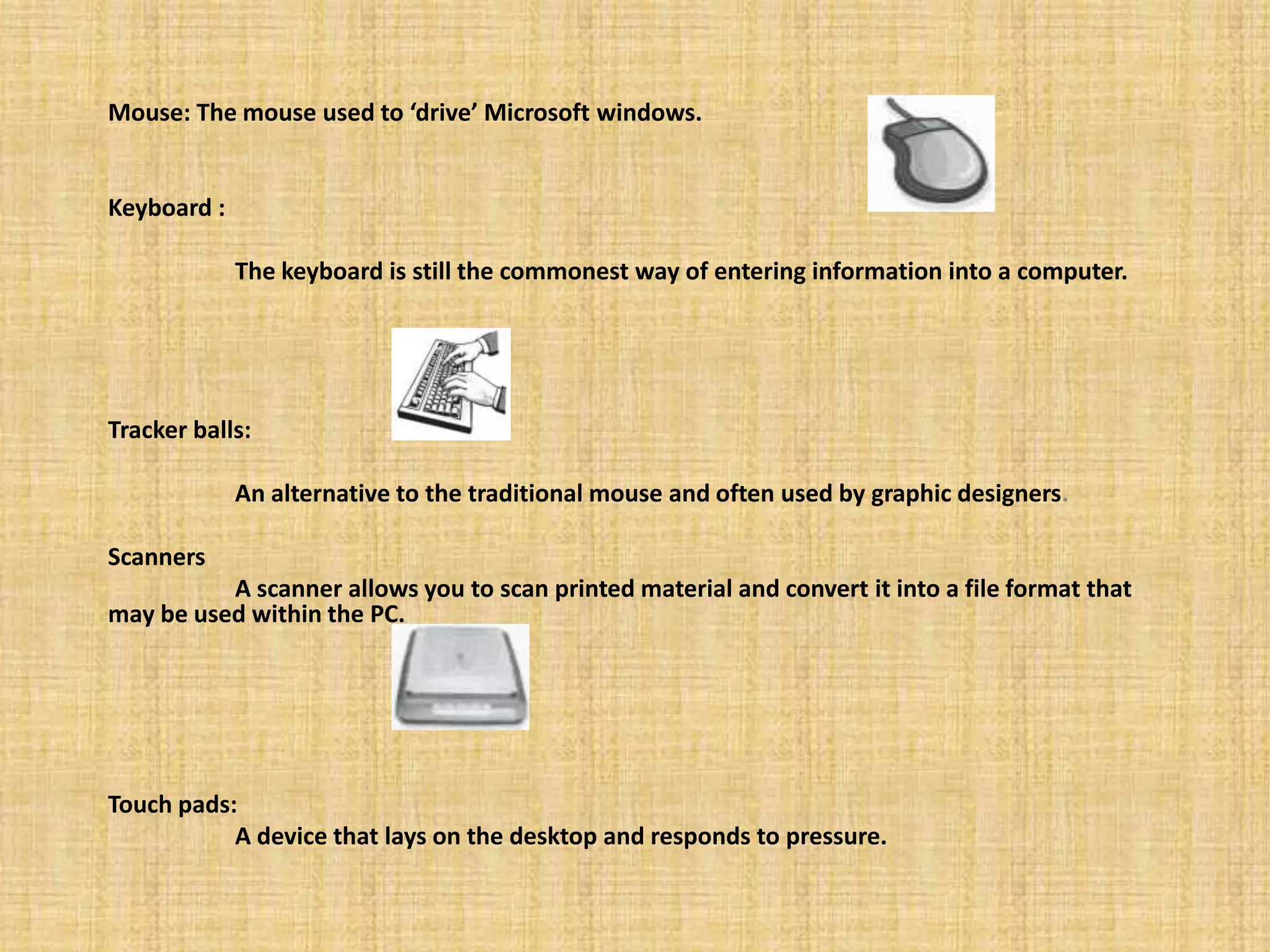 Mouse: The mouse used to ‘drive’ Microsoft windows.
Keyboard :
The keyboard is still the commonest way of entering information into a computer.
Tracker balls:
An alternative to the traditional mouse and often used by graphic designers.
Scanners
A scanner allows you to scan printed material and convert it into a file format that
may be used within the PC.
Touch pads:
A device that lays on the desktop and responds to pressure.
 