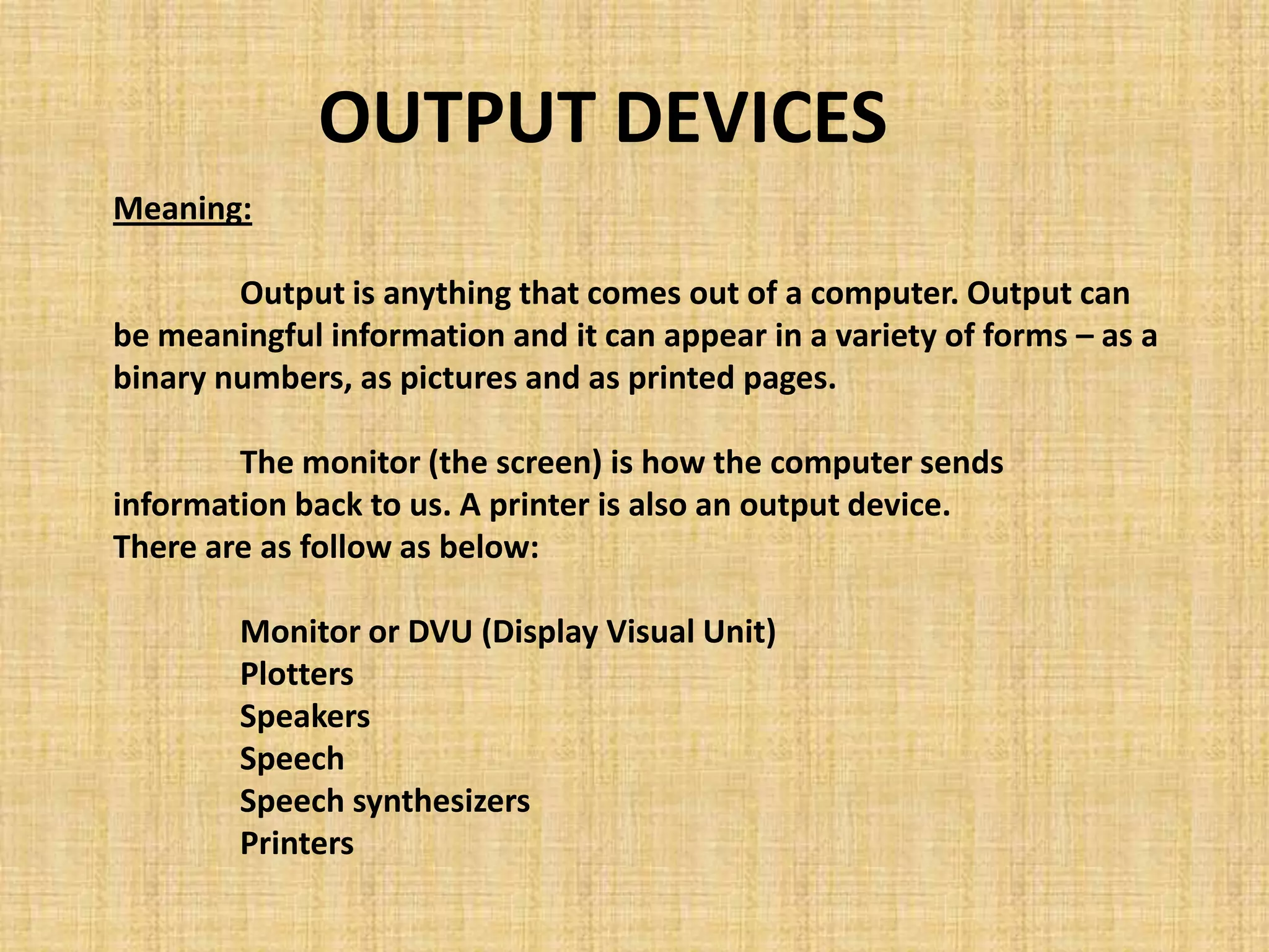 Meaning:
Output is anything that comes out of a computer. Output can
be meaningful information and it can appear in a variety of forms – as a
binary numbers, as pictures and as printed pages.
The monitor (the screen) is how the computer sends
information back to us. A printer is also an output device.
There are as follow as below:
Monitor or DVU (Display Visual Unit)
Plotters
Speakers
Speech
Speech synthesizers
Printers
OUTPUT DEVICES
 