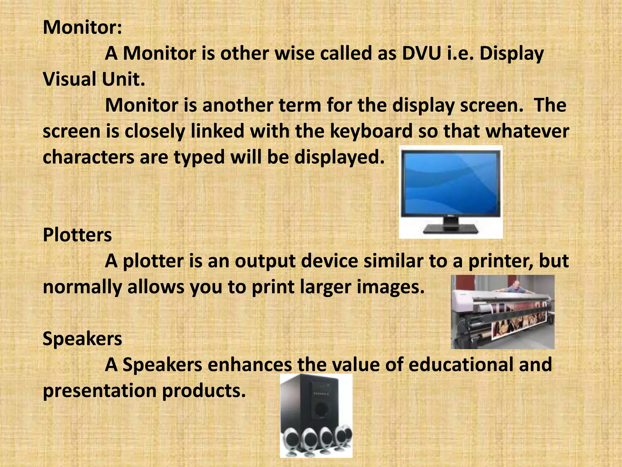 Monitor:
A Monitor is other wise called as DVU i.e. Display
Visual Unit.
Monitor is another term for the display screen. The
screen is closely linked with the keyboard so that whatever
characters are typed will be displayed.
Plotters
A plotter is an output device similar to a printer, but
normally allows you to print larger images.
Speakers
A Speakers enhances the value of educational and
presentation products.
 
