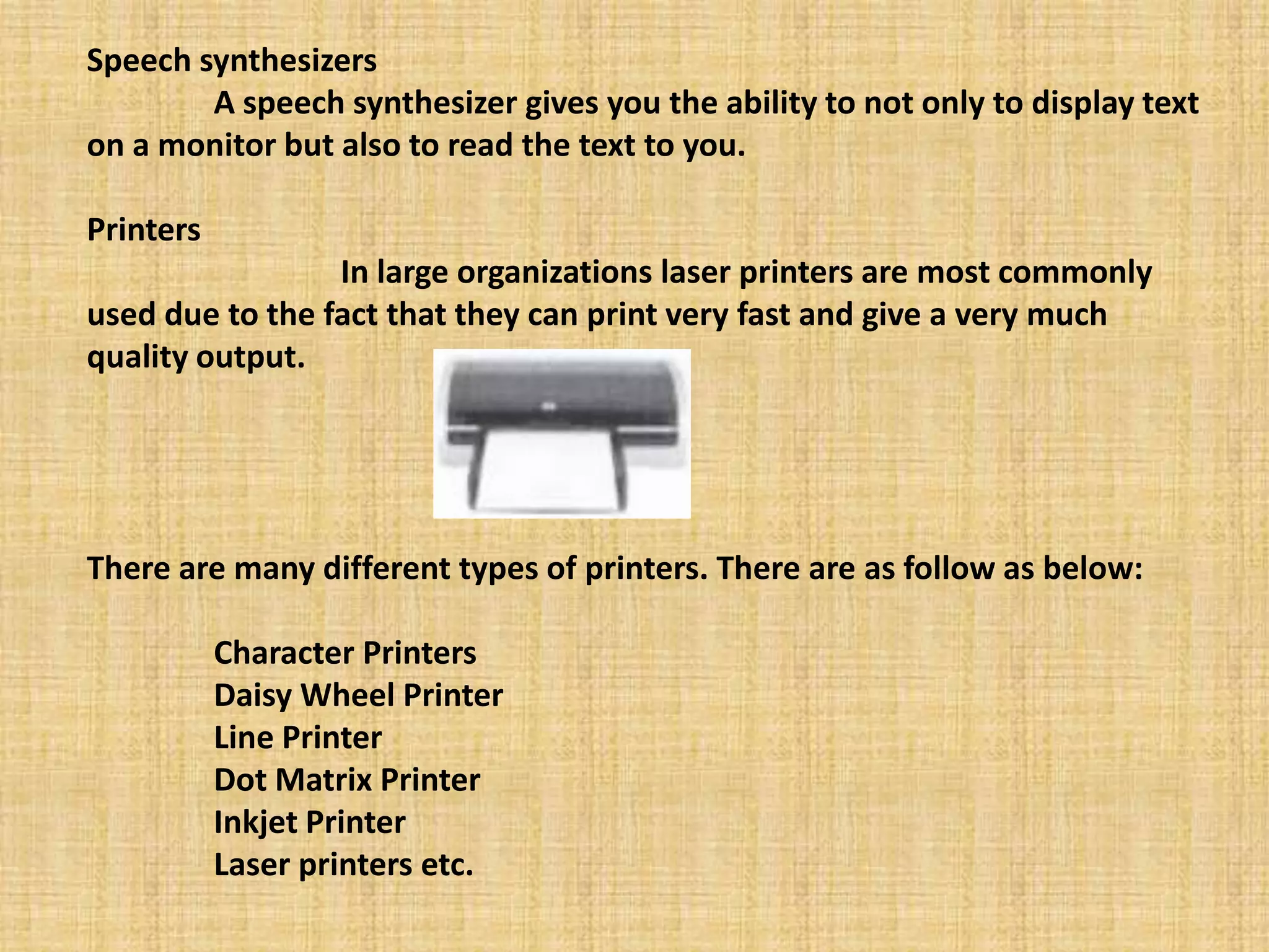 Speech synthesizers
A speech synthesizer gives you the ability to not only to display text
on a monitor but also to read the text to you.
Printers
In large organizations laser printers are most commonly
used due to the fact that they can print very fast and give a very much
quality output.
There are many different types of printers. There are as follow as below:
Character Printers
Daisy Wheel Printer
Line Printer
Dot Matrix Printer
Inkjet Printer
Laser printers etc.
 