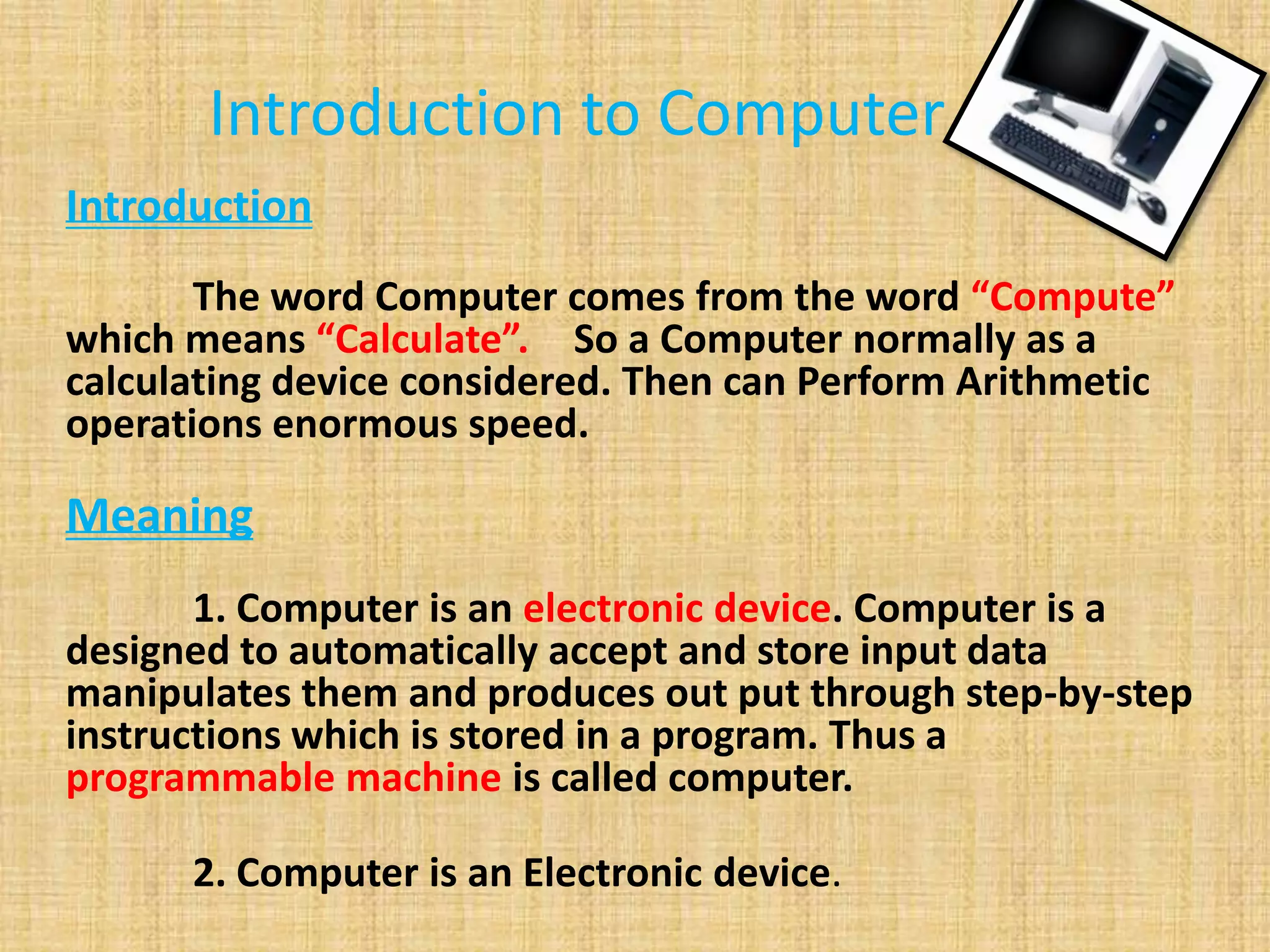 Introduction to Computer
Introduction
The word Computer comes from the word “Compute”
which means “Calculate”. So a Computer normally as a
calculating device considered. Then can Perform Arithmetic
operations enormous speed.
Meaning
1. Computer is an electronic device. Computer is a
designed to automatically accept and store input data
manipulates them and produces out put through step-by-step
instructions which is stored in a program. Thus a
programmable machine is called computer.
2. Computer is an Electronic device.
 