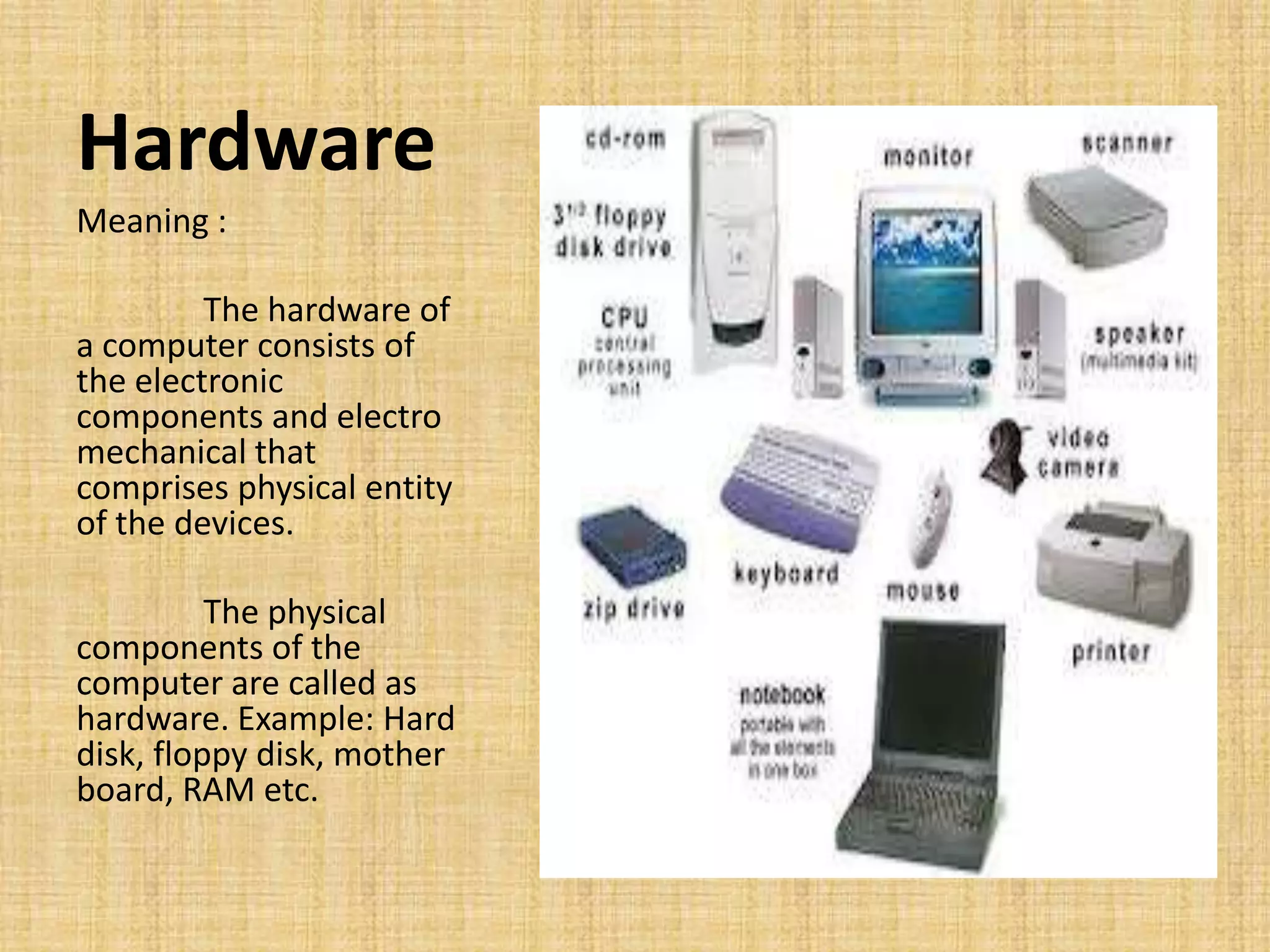 Hardware
Meaning :
The hardware of
a computer consists of
the electronic
components and electro
mechanical that
comprises physical entity
of the devices.
The physical
components of the
computer are called as
hardware. Example: Hard
disk, floppy disk, mother
board, RAM etc.
 