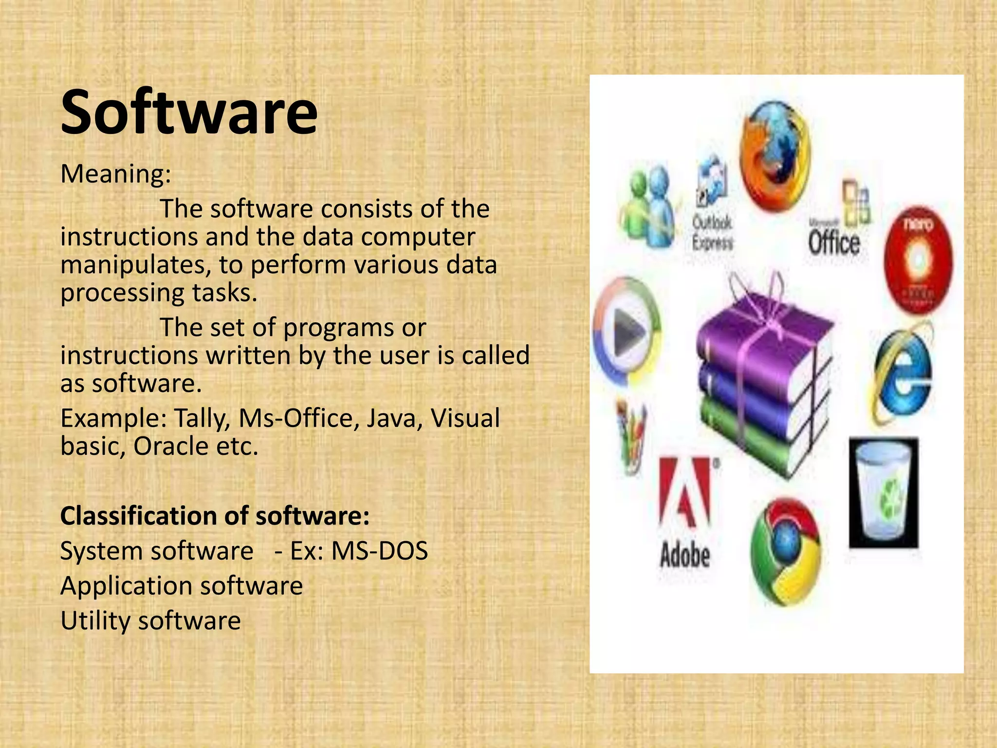 Software
Meaning:
The software consists of the
instructions and the data computer
manipulates, to perform various data
processing tasks.
The set of programs or
instructions written by the user is called
as software.
Example: Tally, Ms-Office, Java, Visual
basic, Oracle etc.
Classification of software:
System software - Ex: MS-DOS
Application software
Utility software
 