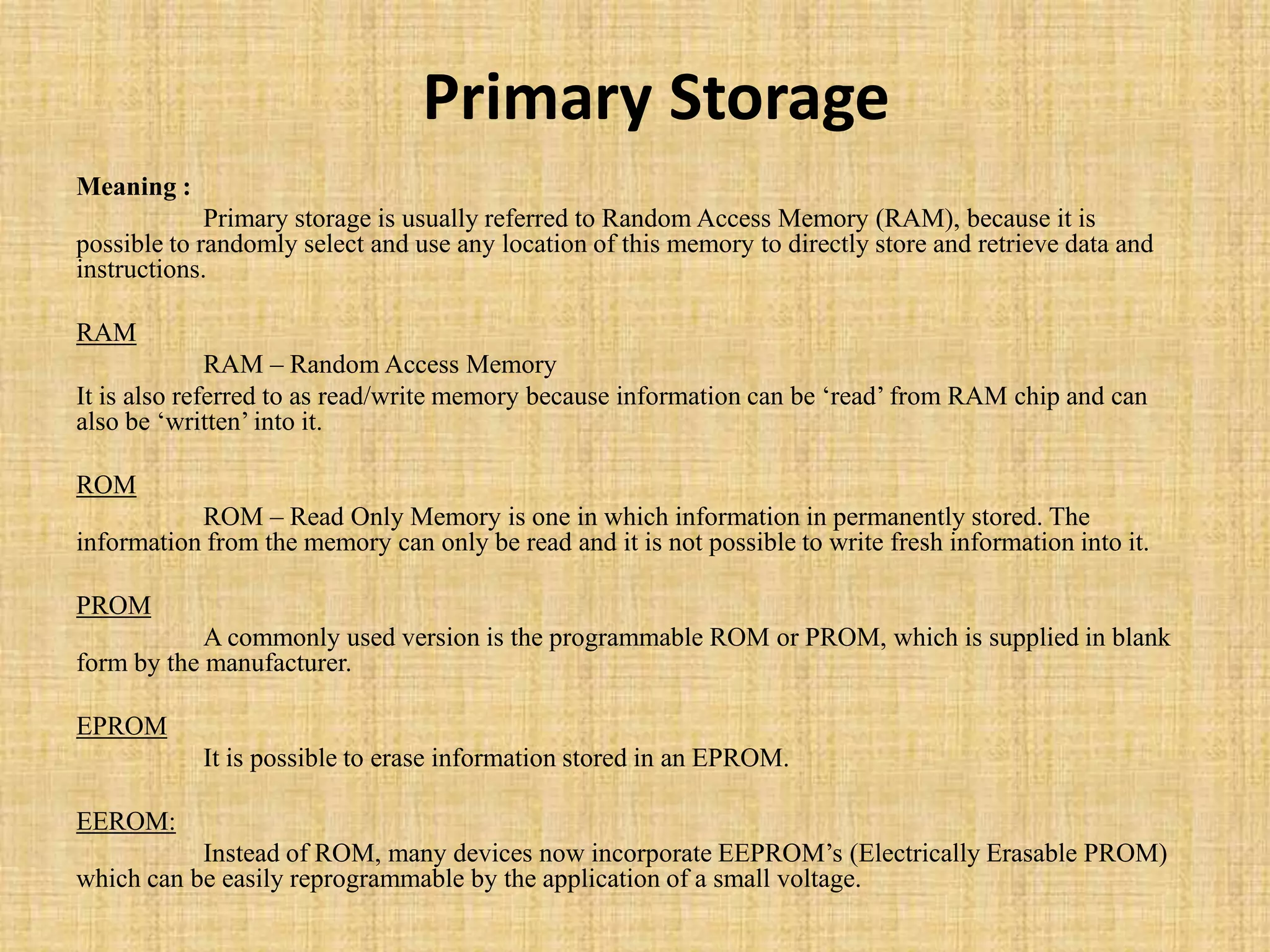 Primary Storage
Meaning :
Primary storage is usually referred to Random Access Memory (RAM), because it is
possible to randomly select and use any location of this memory to directly store and retrieve data and
instructions.
RAM
RAM – Random Access Memory
It is also referred to as read/write memory because information can be „read‟ from RAM chip and can
also be „written‟ into it.
ROM
ROM – Read Only Memory is one in which information in permanently stored. The
information from the memory can only be read and it is not possible to write fresh information into it.
PROM
A commonly used version is the programmable ROM or PROM, which is supplied in blank
form by the manufacturer.
EPROM
It is possible to erase information stored in an EPROM.
EEROM:
Instead of ROM, many devices now incorporate EEPROM‟s (Electrically Erasable PROM)
which can be easily reprogrammable by the application of a small voltage.
 