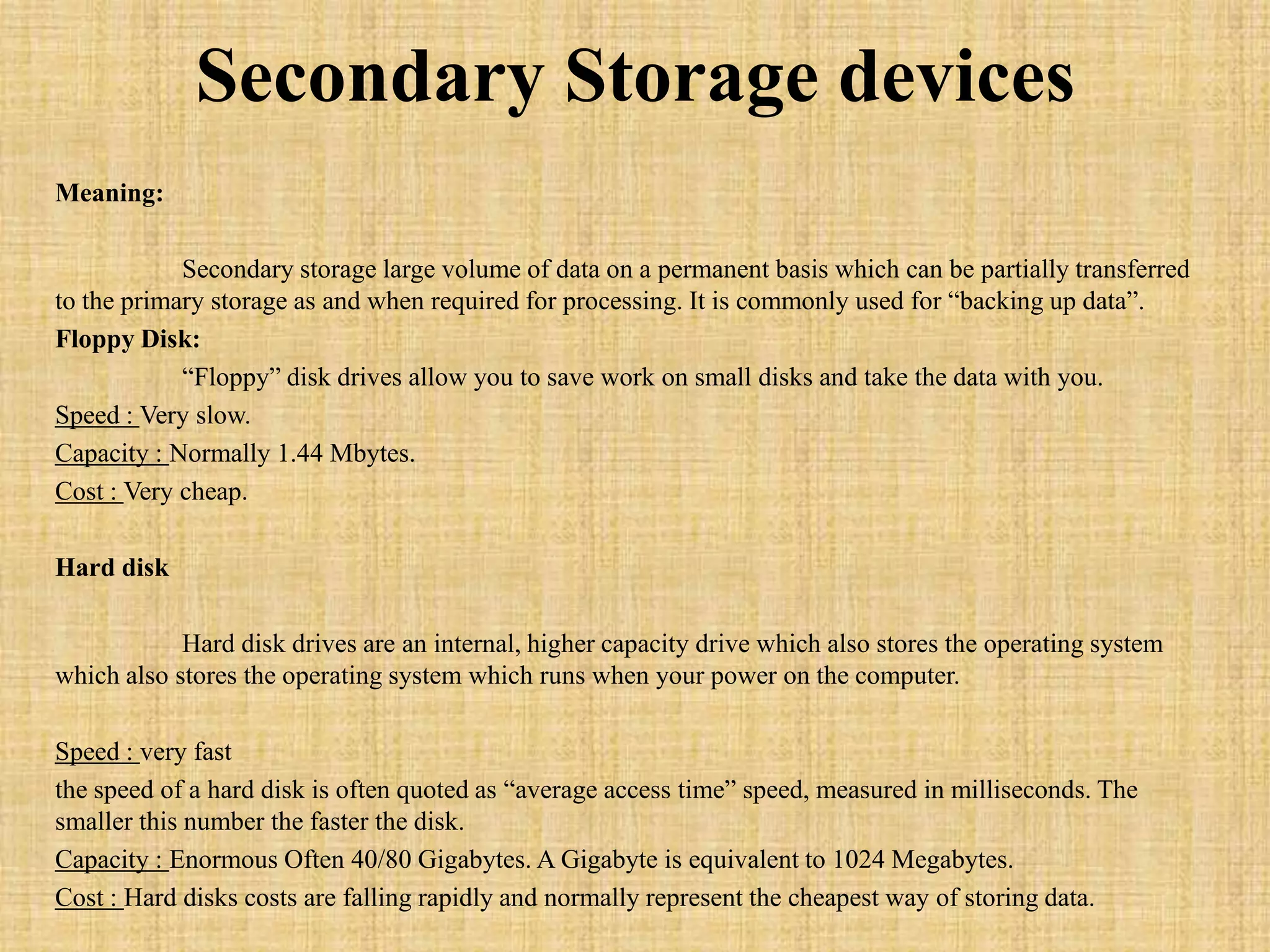 Secondary Storage devices
Meaning:
Secondary storage large volume of data on a permanent basis which can be partially transferred
to the primary storage as and when required for processing. It is commonly used for “backing up data”.
Floppy Disk:
“Floppy” disk drives allow you to save work on small disks and take the data with you.
Speed : Very slow.
Capacity : Normally 1.44 Mbytes.
Cost : Very cheap.
Hard disk
Hard disk drives are an internal, higher capacity drive which also stores the operating system
which also stores the operating system which runs when your power on the computer.
Speed : very fast
the speed of a hard disk is often quoted as “average access time” speed, measured in milliseconds. The
smaller this number the faster the disk.
Capacity : Enormous Often 40/80 Gigabytes. A Gigabyte is equivalent to 1024 Megabytes.
Cost : Hard disks costs are falling rapidly and normally represent the cheapest way of storing data.
 