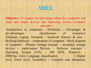 Unit-1
Objective: To acquire the knowledge about the computers and
input and output devices and Operating system Computer
concepts
Introduction to computers – Definition – Advantages &
dis-advantages – classification of computers
(Desktop, Laptop, Notepad) – hardware features & uses –
Defining hardware – components of computer – block diagram
of computer – Primary storage concept – secondary storage
devices – input/output Devices – Software concepts -
Operating System (O/S) – MS DOS, Windows –
2000/Xp, Unix) Language classification ( Higher
level, lower level, Assembly) – Compiler and interpreter.
 
