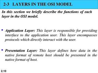  Application Layer:
Application Layer: This layer is responsible for providing
This layer is responsible for providing
interface to the application user. This layer encompasses
interface to the application user. This layer encompasses
protocols which directly interact with the user.
protocols which directly interact with the user.

Presentation Layer:
Presentation Layer: This layer defines how data in the
This layer defines how data in the
native format of remote host should be presented in the
native format of remote host should be presented in the
native format of host.
native format of host.
2.10
2-3 LAYERS IN THE OSI MODEL
2-3 LAYERS IN THE OSI MODEL
In this section we briefly describe the functions of each
In this section we briefly describe the functions of each
layer in the OSI model.
layer in the OSI model.
 