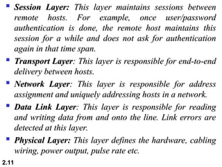  Session Layer:
Session Layer: This layer maintains sessions between
This layer maintains sessions between
remote hosts. For example, once user/password
remote hosts. For example, once user/password
authentication is done, the remote host maintains this
authentication is done, the remote host maintains this
session for a while and does not ask for authentication
session for a while and does not ask for authentication
again in that time span.
again in that time span.

Transport Layer
Transport Layer: This layer is responsible for end-to-end
: This layer is responsible for end-to-end
delivery between hosts.
delivery between hosts.

Network Layer
Network Layer: This layer is responsible for address
: This layer is responsible for address
assignment and uniquely addressing hosts in a network.
assignment and uniquely addressing hosts in a network.

Data Link Layer
Data Link Layer: This layer is responsible for reading
: This layer is responsible for reading
and writing data from and onto the line. Link errors are
and writing data from and onto the line. Link errors are
detected at this layer.
detected at this layer.

Physical Layer:
Physical Layer: This layer defines the hardware, cabling
This layer defines the hardware, cabling
wiring, power output, pulse rate etc.
wiring, power output, pulse rate etc.
2.11
 