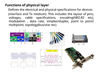 Functions of physical layer
Defines the electrical and physical specifications for devices
(interface and Tx medium) .This includes the layout of pins,
voltages, cable specifications, encoding(NRZ,RZ etc),
modulation , data rate, simplex/duplex, point to point/
multipoint, topology(bus/star etc)
 