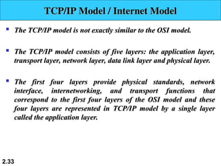 
The TCP/IP model is not exactly similar to the OSI model.
The TCP/IP model is not exactly similar to the OSI model.

The TCP/IP model consists of five layers: the application layer,
The TCP/IP model consists of five layers: the application layer,
transport layer, network layer, data link layer and physical layer.
transport layer, network layer, data link layer and physical layer.

The first four layers provide physical standards, network
The first four layers provide physical standards, network
interface, internetworking, and transport functions that
interface, internetworking, and transport functions that
correspond to the first four layers of the OSI model and these
correspond to the first four layers of the OSI model and these
four layers are represented in TCP/IP model by a single layer
four layers are represented in TCP/IP model by a single layer
called the application layer.
called the application layer.
2.33
TCP/IP Model /
TCP/IP Model / Internet Model
Internet Model
 