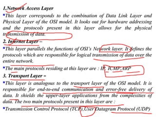 1.Network Access Layer
1.Network Access Layer

This layer corresponds to the combination of Data Link Layer and
This layer corresponds to the combination of Data Link Layer and
Physical Layer of the OSI model. It looks out for hardware addressing
Physical Layer of the OSI model. It looks out for hardware addressing
and the protocols present in this layer allows for the physical
and the protocols present in this layer allows for the physical
transmission of data.
transmission of data.
2. Internet Layer –
2. Internet Layer –

This layer parallels the functions of OSI’s Network layer. It defines the
This layer parallels the functions of OSI’s Network layer. It defines the
protocols which are responsible for logical transmission of data over the
protocols which are responsible for logical transmission of data over the
entire network.
entire network.

The main protocols residing at this layer are : IP, ICMP,ARP
The main protocols residing at this layer are : IP, ICMP,ARP
3. Transport Layer
3. Transport Layer –

This layer is analogous to the transport layer of the OSI model. It is
This layer is analogous to the transport layer of the OSI model. It is
responsible for end-to-end communication and error-free delivery of
responsible for end-to-end communication and error-free delivery of
data. It shields the upper-layer applications from the complexities of
data. It shields the upper-layer applications from the complexities of
data. The two main protocols present in this layer are :
data. The two main protocols present in this layer are :

Transmission Control Protocol (TCP),User Datagram Protocol (UDP)
Transmission Control Protocol (TCP),User Datagram Protocol (UDP)
 