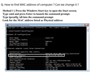 Q. How to find MAC address of computer ? Can we change it ?
Method 1 ) Press the Windows Start key to open the Start screen.
Type cmd and press Enter to launch the command prompt.
Type ipconfig /all into the command prompt.
Look for the MAC address listed as Physical address
 