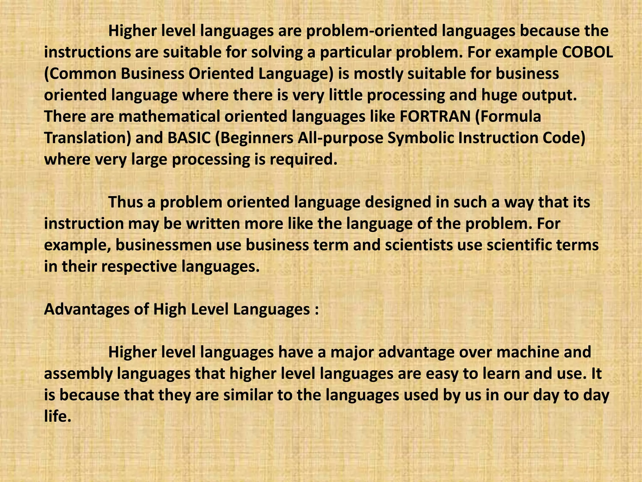 Higher level languages are problem-oriented languages because the
instructions are suitable for solving a particular problem. For example COBOL
(Common Business Oriented Language) is mostly suitable for business
oriented language where there is very little processing and huge output.
There are mathematical oriented languages like FORTRAN (Formula
Translation) and BASIC (Beginners All-purpose Symbolic Instruction Code)
where very large processing is required.
Thus a problem oriented language designed in such a way that its
instruction may be written more like the language of the problem. For
example, businessmen use business term and scientists use scientific terms
in their respective languages.
Advantages of High Level Languages :
Higher level languages have a major advantage over machine and
assembly languages that higher level languages are easy to learn and use. It
is because that they are similar to the languages used by us in our day to day
life.
 