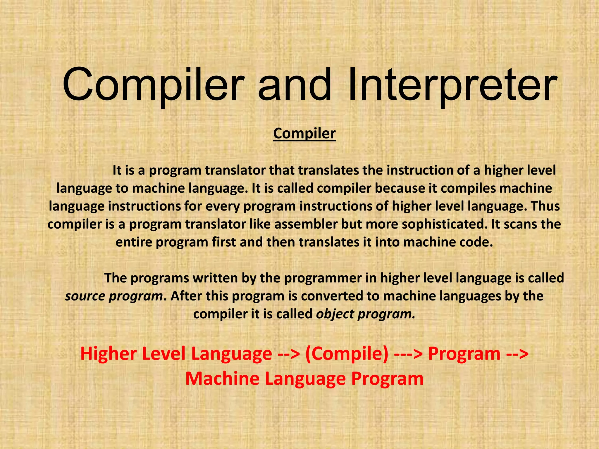 Compiler
It is a program translator that translates the instruction of a higher level
language to machine language. It is called compiler because it compiles machine
language instructions for every program instructions of higher level language. Thus
compiler is a program translator like assembler but more sophisticated. It scans the
entire program first and then translates it into machine code.
The programs written by the programmer in higher level language is called
source program. After this program is converted to machine languages by the
compiler it is called object program.
Higher Level Language --> (Compile) ---> Program -->
Machine Language Program
Compiler and Interpreter
 