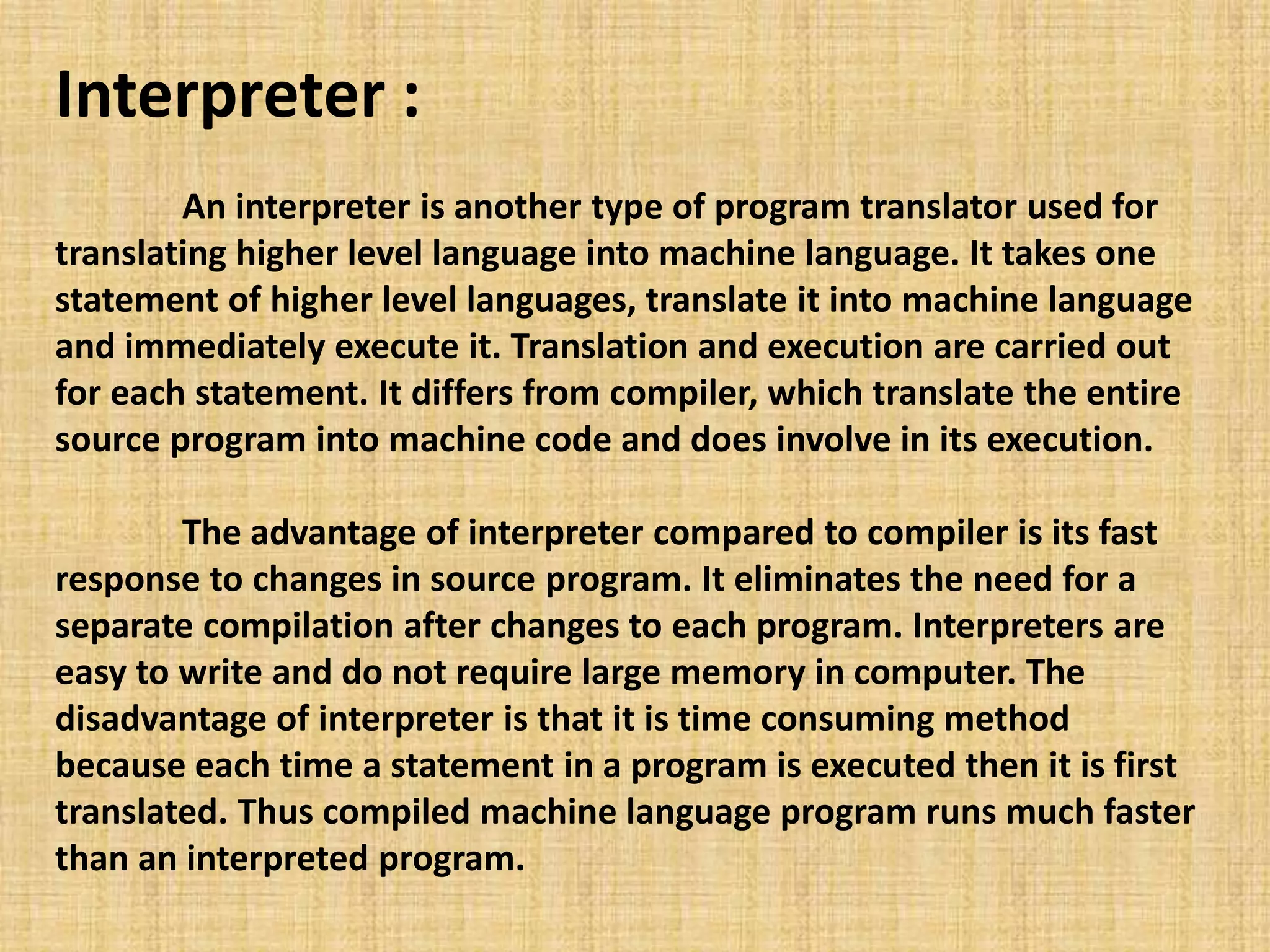 Interpreter :
An interpreter is another type of program translator used for
translating higher level language into machine language. It takes one
statement of higher level languages, translate it into machine language
and immediately execute it. Translation and execution are carried out
for each statement. It differs from compiler, which translate the entire
source program into machine code and does involve in its execution.
The advantage of interpreter compared to compiler is its fast
response to changes in source program. It eliminates the need for a
separate compilation after changes to each program. Interpreters are
easy to write and do not require large memory in computer. The
disadvantage of interpreter is that it is time consuming method
because each time a statement in a program is executed then it is first
translated. Thus compiled machine language program runs much faster
than an interpreted program.
 