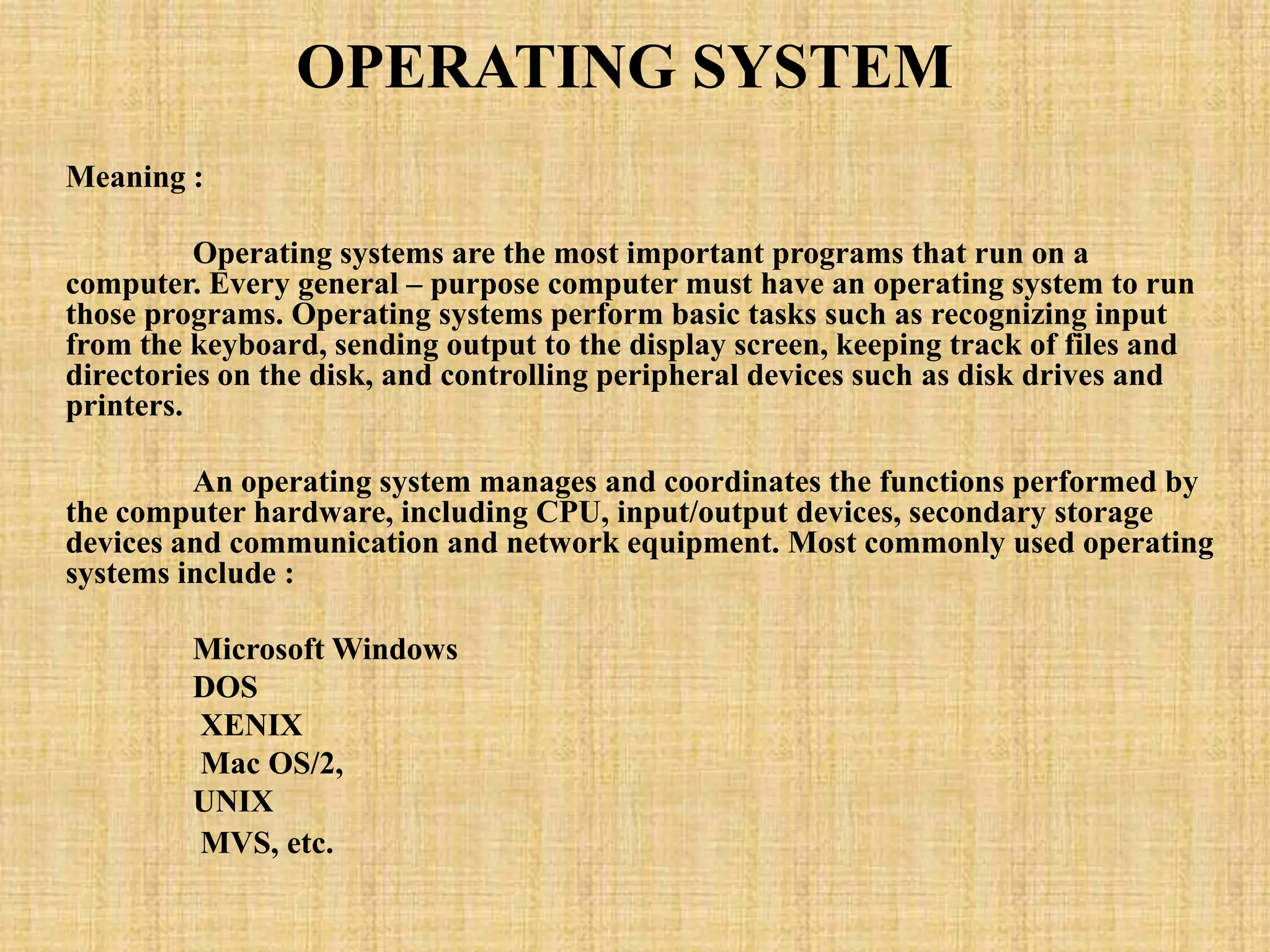 OPERATING SYSTEM
Meaning :
Operating systems are the most important programs that run on a
computer. Every general – purpose computer must have an operating system to run
those programs. Operating systems perform basic tasks such as recognizing input
from the keyboard, sending output to the display screen, keeping track of files and
directories on the disk, and controlling peripheral devices such as disk drives and
printers.
An operating system manages and coordinates the functions performed by
the computer hardware, including CPU, input/output devices, secondary storage
devices and communication and network equipment. Most commonly used operating
systems include :
Microsoft Windows
DOS
XENIX
Mac OS/2,
UNIX
MVS, etc.
 