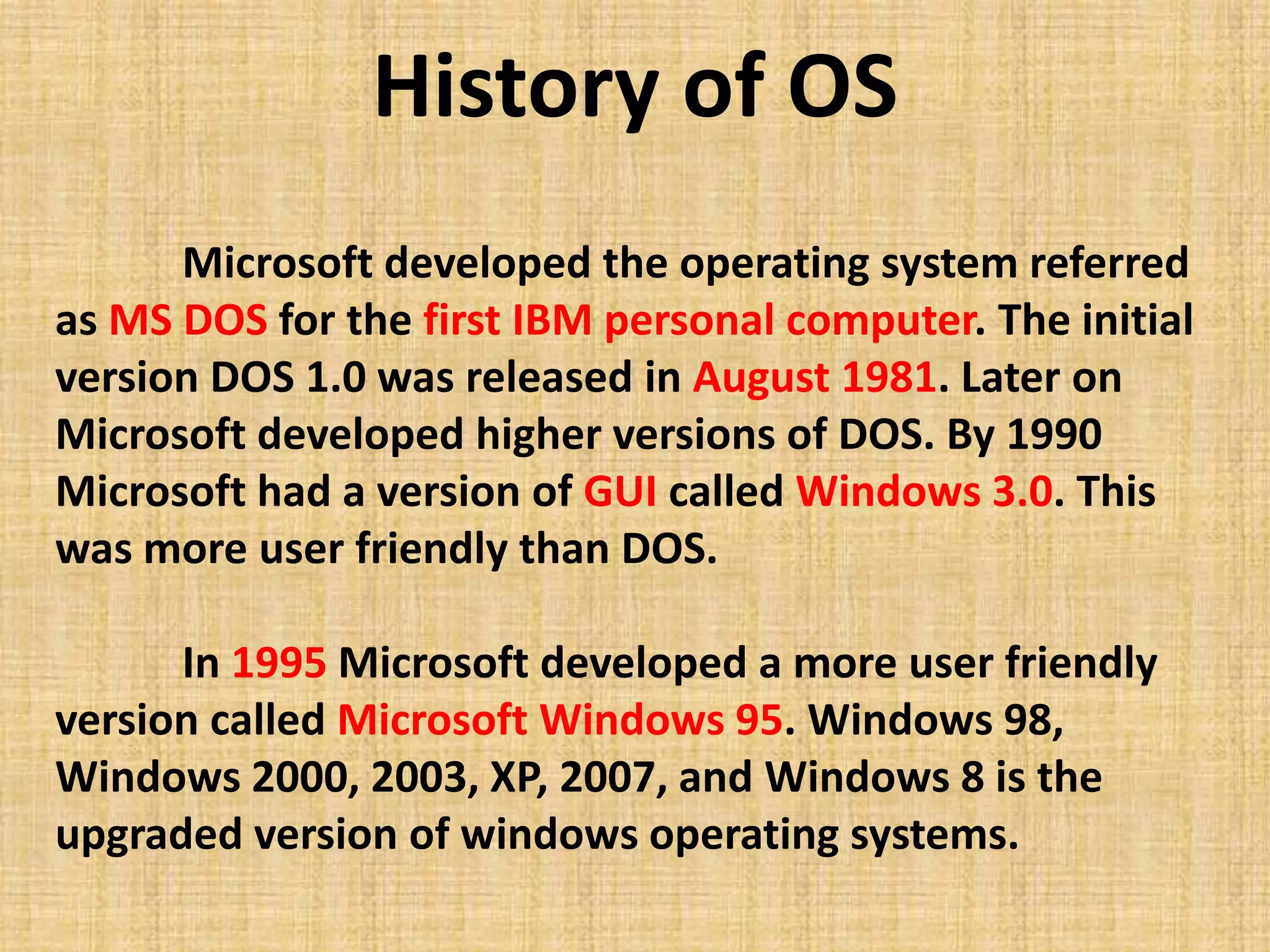 Microsoft developed the operating system referred
as MS DOS for the first IBM personal computer. The initial
version DOS 1.0 was released in August 1981. Later on
Microsoft developed higher versions of DOS. By 1990
Microsoft had a version of GUI called Windows 3.0. This
was more user friendly than DOS.
In 1995 Microsoft developed a more user friendly
version called Microsoft Windows 95. Windows 98,
Windows 2000, 2003, XP, 2007, and Windows 8 is the
upgraded version of windows operating systems.
History of OS
 