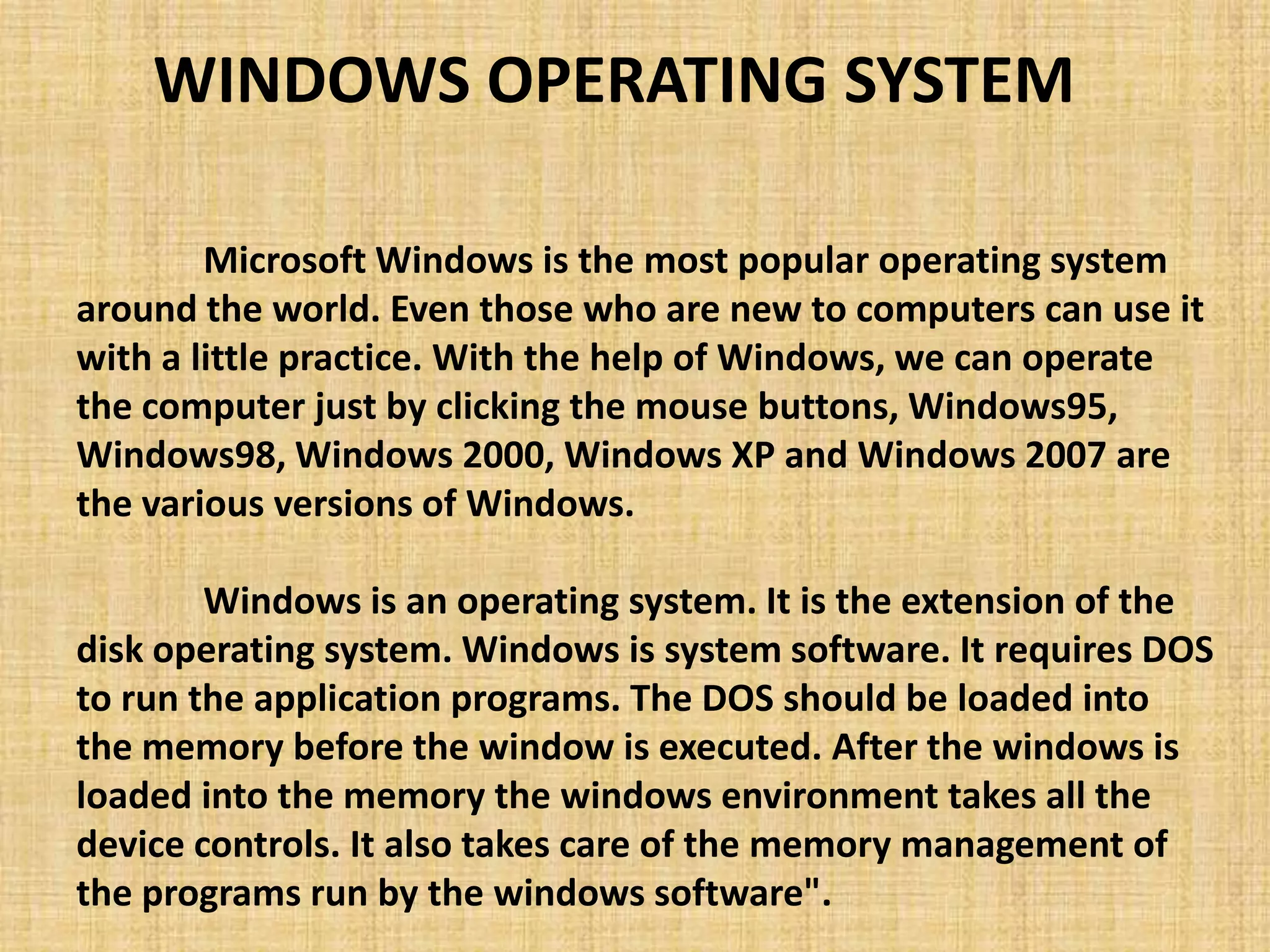 Microsoft Windows is the most popular operating system
around the world. Even those who are new to computers can use it
with a little practice. With the help of Windows, we can operate
the computer just by clicking the mouse buttons, Windows95,
Windows98, Windows 2000, Windows XP and Windows 2007 are
the various versions of Windows.
Windows is an operating system. It is the extension of the
disk operating system. Windows is system software. It requires DOS
to run the application programs. The DOS should be loaded into
the memory before the window is executed. After the windows is
loaded into the memory the windows environment takes all the
device controls. It also takes care of the memory management of
the programs run by the windows software".
WINDOWS OPERATING SYSTEM
 