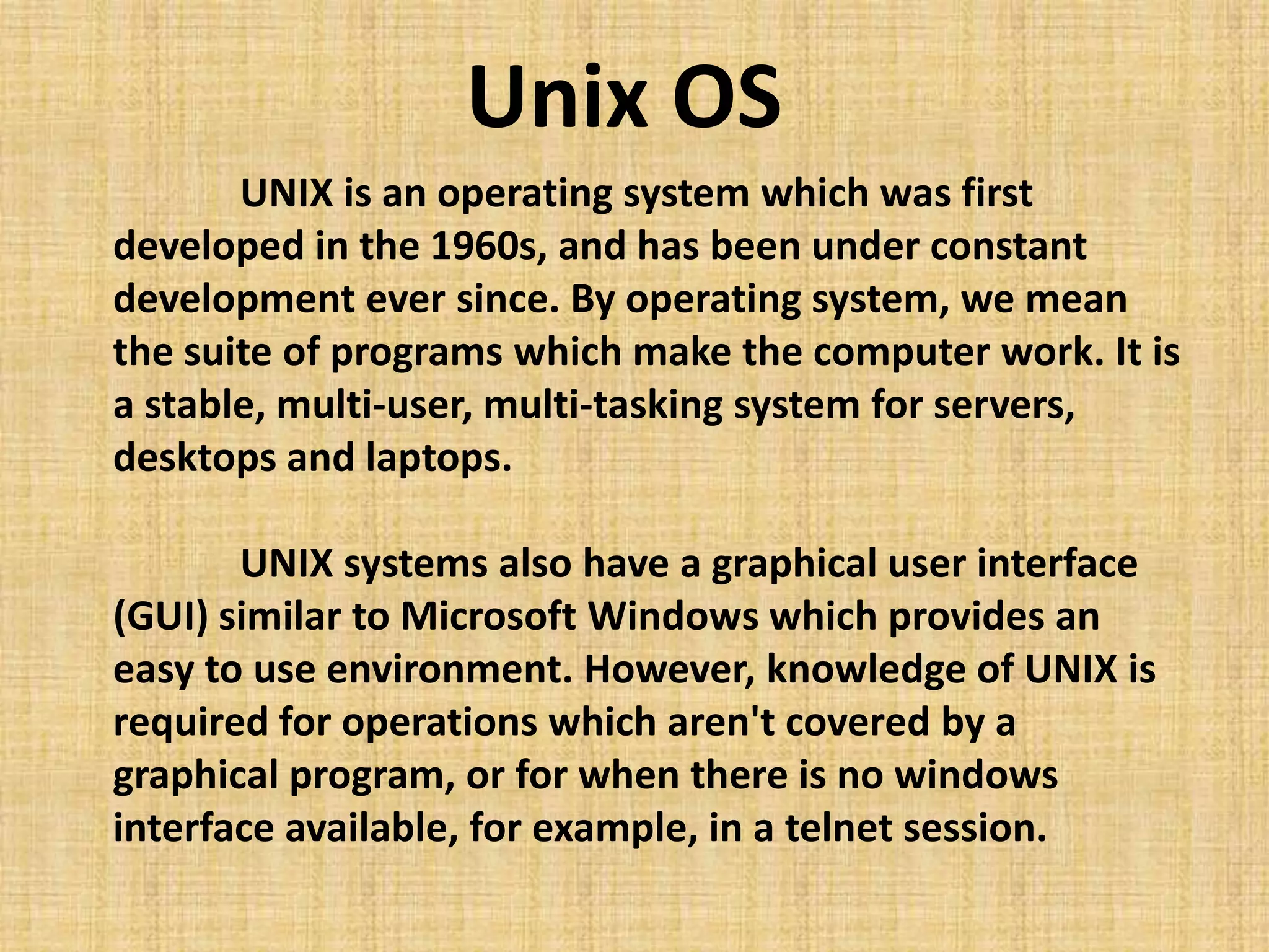 UNIX is an operating system which was first
developed in the 1960s, and has been under constant
development ever since. By operating system, we mean
the suite of programs which make the computer work. It is
a stable, multi-user, multi-tasking system for servers,
desktops and laptops.
UNIX systems also have a graphical user interface
(GUI) similar to Microsoft Windows which provides an
easy to use environment. However, knowledge of UNIX is
required for operations which aren't covered by a
graphical program, or for when there is no windows
interface available, for example, in a telnet session.
Unix OS
 