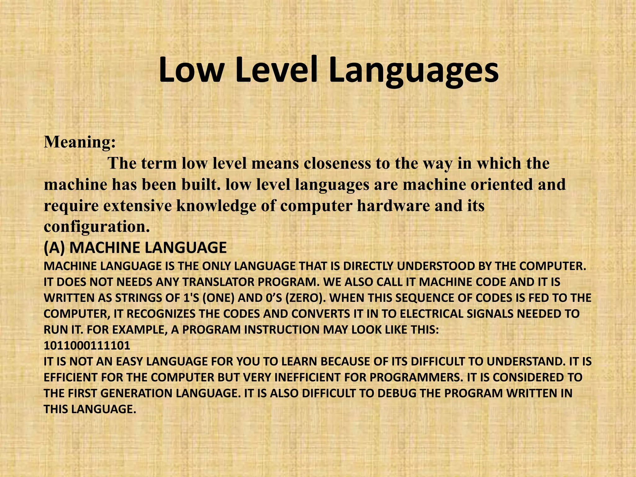 Meaning:
The term low level means closeness to the way in which the
machine has been built. low level languages are machine oriented and
require extensive knowledge of computer hardware and its
configuration.
(A) MACHINE LANGUAGE
MACHINE LANGUAGE IS THE ONLY LANGUAGE THAT IS DIRECTLY UNDERSTOOD BY THE COMPUTER.
IT DOES NOT NEEDS ANY TRANSLATOR PROGRAM. WE ALSO CALL IT MACHINE CODE AND IT IS
WRITTEN AS STRINGS OF 1'S (ONE) AND 0’S (ZERO). WHEN THIS SEQUENCE OF CODES IS FED TO THE
COMPUTER, IT RECOGNIZES THE CODES AND CONVERTS IT IN TO ELECTRICAL SIGNALS NEEDED TO
RUN IT. FOR EXAMPLE, A PROGRAM INSTRUCTION MAY LOOK LIKE THIS:
1011000111101
IT IS NOT AN EASY LANGUAGE FOR YOU TO LEARN BECAUSE OF ITS DIFFICULT TO UNDERSTAND. IT IS
EFFICIENT FOR THE COMPUTER BUT VERY INEFFICIENT FOR PROGRAMMERS. IT IS CONSIDERED TO
THE FIRST GENERATION LANGUAGE. IT IS ALSO DIFFICULT TO DEBUG THE PROGRAM WRITTEN IN
THIS LANGUAGE.
Low Level Languages
 